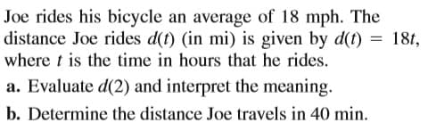 Joe rides his bicycle an average of 18 mph. The
distance Joe rides d(t) (in mi) is given by d(t) = 18t,
where t is the time in hours that he rides.
a. Evaluate d(2) and interpret the meaning.
b. Determine the distance Joe travels in 40 min.
