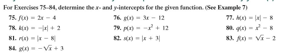 For Exercises 75–84, determine the r- and y-intercepts for the given function. (See Example 7)
75. f(x) = 2x – 4
76. g(x) = 3x – 12
77. h(x) = |x| – 8
78. k(x) = -|x| + 2
79. p(x) =
-x + 12
80. q(x) =
- 8
81. r(x) = |x – 8|
82. s(x) = |x + 3|
83. f(x) = Vx – 2
84. g(x) = – Vx + 3
