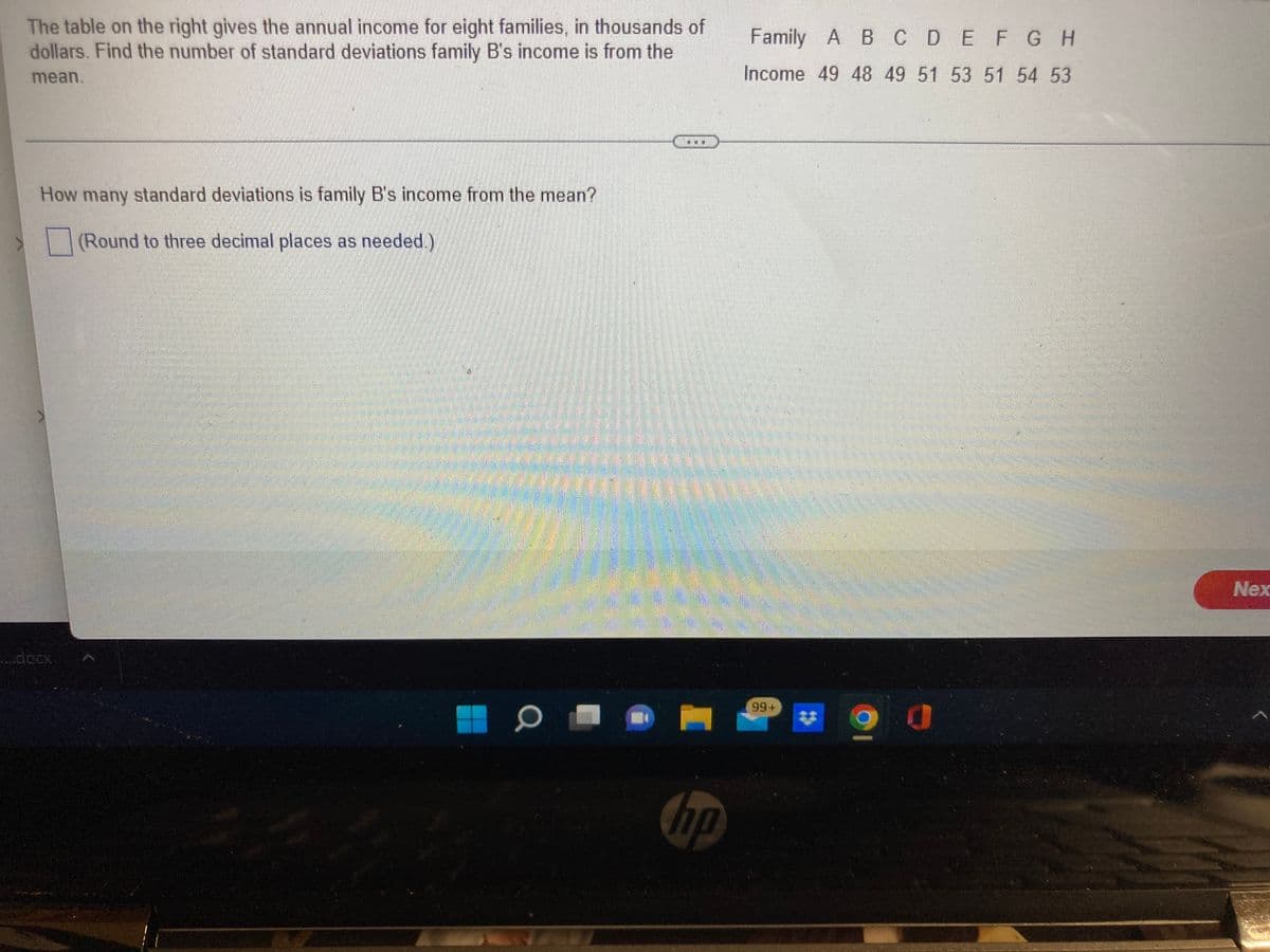 The table on the right gives the annual income for eight families, in thousands of
dollars. Find the number of standard deviations family B's income is from the
Family A B CDEFGH
mean.
Income 49 48 49 51 53 51 54 53
How many standard deviations is family B's income from the mean?
(Round to three decimal places as needed.)
Nex
..docx
