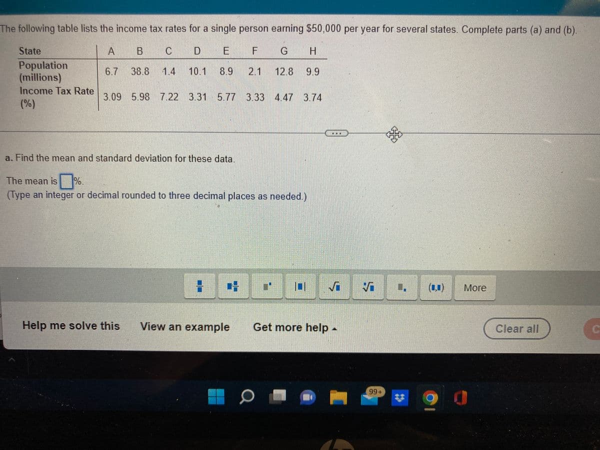 The following table lists the income tax rates for a single person earning $50.000 per year for several states. Complete parts (a) and (b).
State
| A
B C
D E F
Population
(millions)
Income Tax Rate
(%)
6.7 38.8 1.4 10.1 8.9 2.1 12.8 9.9
3.09 5.98 7.22 3.31 5.77 3.33 4.47 3.74
a. Find the mean and standard deviation for these data.
The mean is
(Type an integer or decimal rounded to three decimal places as needed.)
: 哈
(1.1)
More
Help me solve this
View an example
Get more help -
Clear all
99+
