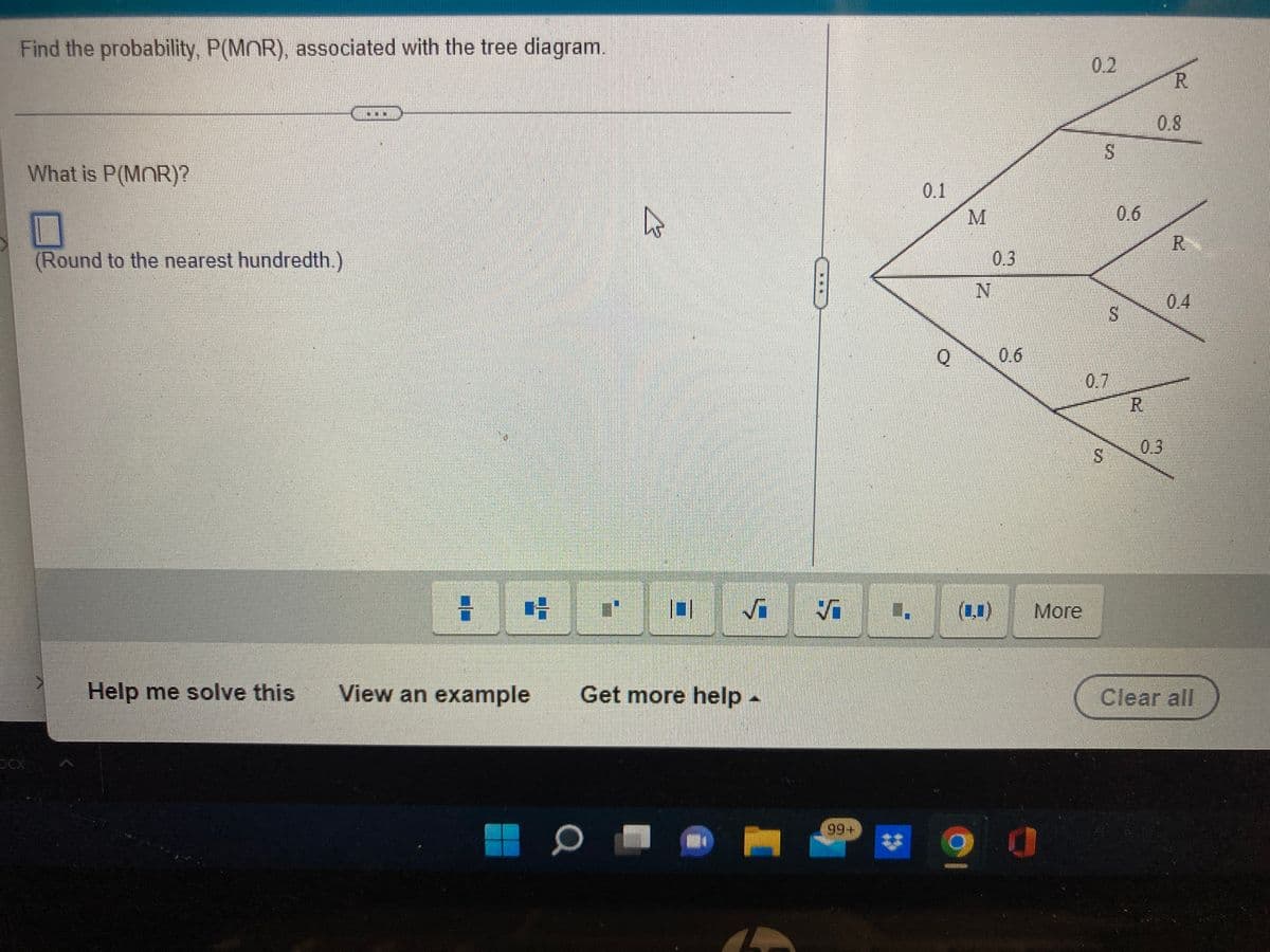 Find the probability, P(MOR), associated with the tree diagram.
0.2
R.
0.8
What is P(MOR)?
0.1
0.6
R.
(Round to the nearest hundredth.)
0.3
0.4
0.6
0.7
R.
0.3
S.
(1,1)
More
Help me solve this
View an example
Get more help-
Clear all
