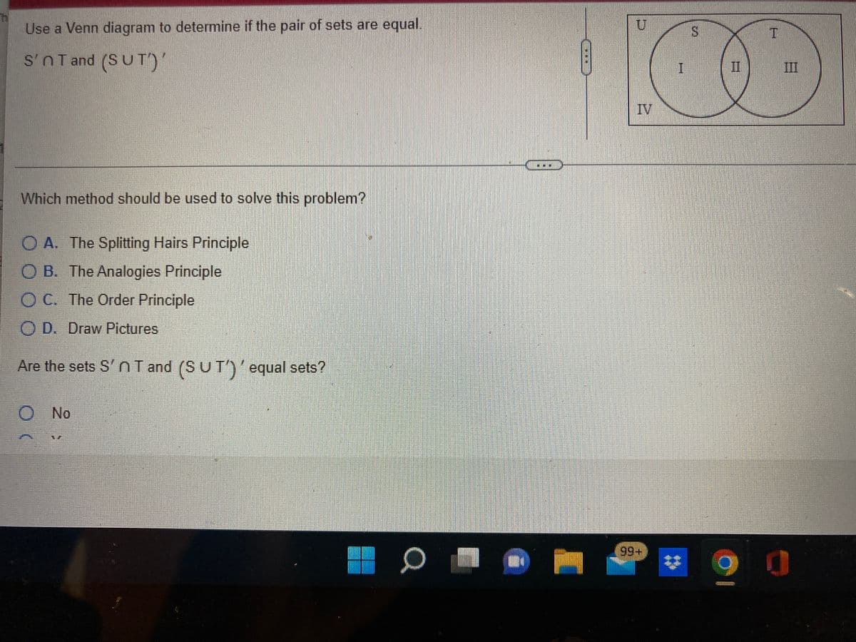 Use a Venn diagram to determine if the pair of sets are equal.
S'nT and (SUT')'
II
III
IV
Which method should be used to solve this problem?
O A. The Splitting Hairs Principle
O B. The Analogies Principle
O C. The Order Principle
O D. Draw Pictures
Are the sets S' nI and (SUT')'equal sets?
No
%24
