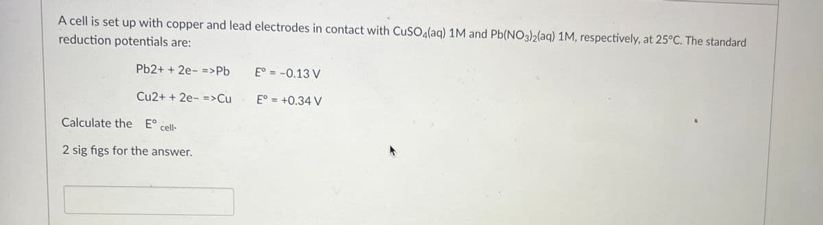 A cell is set up with copper and lead electrodes in contact with CuSO4(aq) 1M and Pb(NO3)2(aq) 1M, respectively, at 25°C. The standard
reduction potentials are:
Pb2+ + 2e- =>Pb
Cu2+ + 2e- => Cu
Calculate the Eº cell-
2 sig figs for the answer.
E° = -0.13 V
E° = +0.34 V