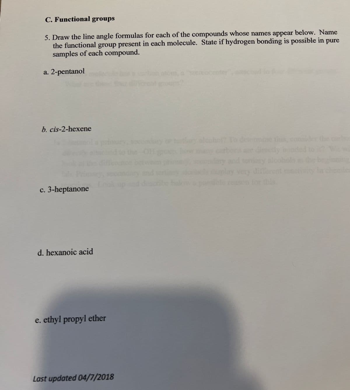C. Functional groups
5. Draw the line angle formulas for each of the compounds whose names appear below. Name
the functional group present in each molecule. State if hydrogen bonding is possible in pure
samples of each compound.
a. 2-pentanol
b. cis-2-hexene
c. 3-heptanone
d. hexanoic acid
e. ethyl propyl ether
Last updated 04/7/2018
alco
ermine this,
this.
wi