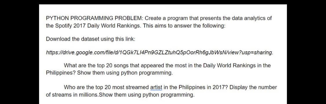 PYTHON PROGRAMMING PROBLEM: Create a program that presents the data analytics of
the Spotify 2017 Daily World Rankings. This aims to answer the following:
Download the dataset using this link:
https://drive.google.com/file/d/1QGk7L14Pn9GZLZtuhQ5p OorRh6gJbWsN/view?usp=sharing.
What are the top 20 songs that appeared the most in the Daily World Rankings in the
Philippines? Show them using python programming.
Who are the top 20 most streamed artist in the Philippines in 2017? Display the number
of streams in millions. Show them using python programming.