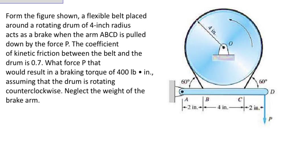 Form the figure shown, a flexible belt placed
around a rotating drum of 4-inch radius
acts as a brake when the arm ABCD is pulled
down by the force P. The coefficient
of kinetic friction between the belt and the
drum is 0.7. What force P that
would result in a braking torque of 400 lb in.,
assuming that the drum is rotating
counterclockwise. Neglect the weight of the
brake arm.
60°
4 in.
A
60°
B
C
|-2in²4in. -in.-
D