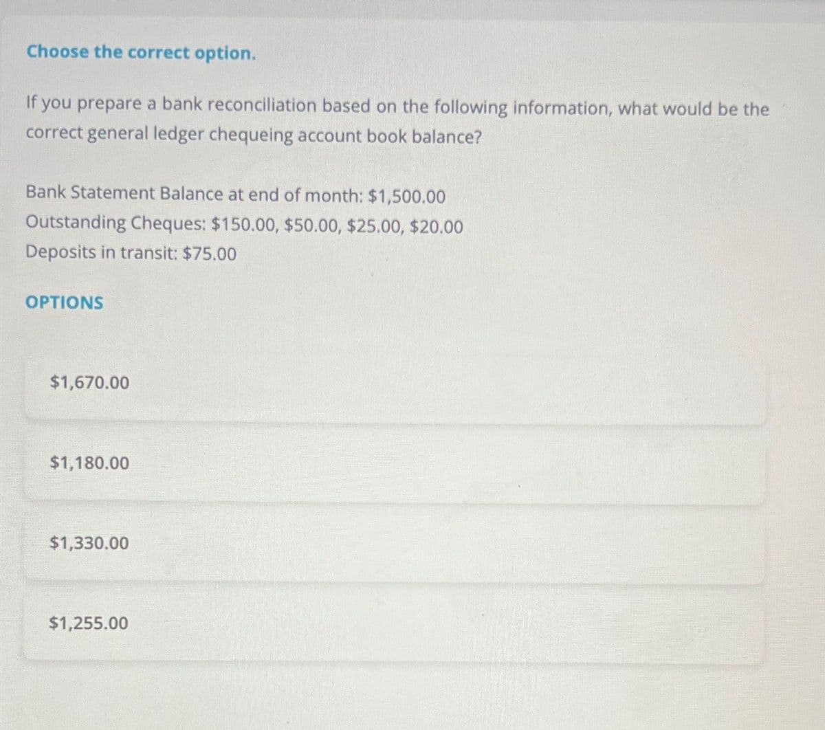 Choose the correct option.
If you prepare a bank reconciliation based on the following information, what would be the
correct general ledger chequeing account book balance?
Bank Statement Balance at end of month: $1,500.00
Outstanding Cheques: $150.00, $50.00, $25.00, $20.00
Deposits in transit: $75.00
OPTIONS
$1,670.00
$1,180.00
$1,330.00
$1,255.00