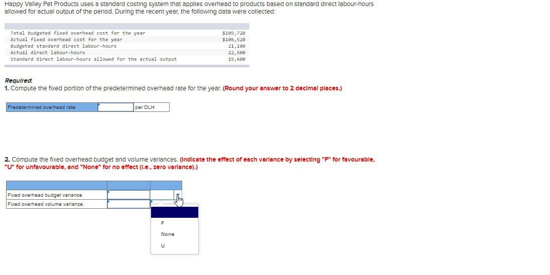 Happy Valley Pet Products uses a standard costing system that applies overhead to products based on standard direct labour-hours
allowed for actual output of the period. During the recent year, the following data were collected:
Total budgeted fixed overhead cost for the year
Actual fixed overhead cost for the year
Budgeted standard direct labour-hours
Actual direct labour-hours
Standard direct labour-hours allowed for the actual output
$109,720
$106,520
21,100
22,500
19,600
Required:
1. Compute the fixed portion of the predetermined overhead rate for the year. (Round your answer to 2 decimal places.)
Predetermined overhead rate
per DLH
2. Compute the fixed overhead budget and volume variances. (Indicate the effect of each variance by selecting "F" for favourable,
"U" for unfavourable, and "None" for no effect (l.e., zero varlance).)
Fixed overhead budget variance
Fixed overhead volume variance
F
None
U