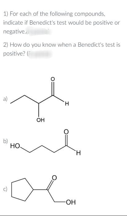 1) For each of the following compounds,
indicate if Benedict's test would be positive or
negative...
2) How do you know when a Benedict's test is
positive? (
a)
OH
Home
b)
H
HO
-OH
Н