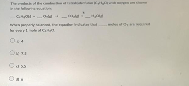 The products of the combustion of tetrahydrofuran (C4H₂O) with oxygen are shown
in the following equation:
_C₂H₂O(+ O₂(8)
CO₂)
_H₂O)
When properly balanced, the equation indicates that
for every 1 mole of C₂H₂O.
O a) 4
Ob) 7.5
O c) 5.5
Od6
1
moles of O₂ are required