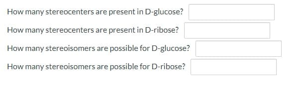 How many stereocenters are present in D-glucose?
How many stereocenters are present in D-ribose?
How many stereoisomers are possible for D-glucose?
How many stereoisomers are possible for D-ribose?