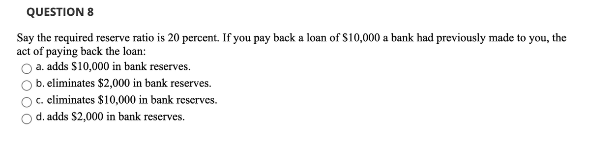 QUESTION 8
Say the required reserve ratio is 20 percent. If you pay back a loan of $10,000 a bank had previously made to you, the
act of paying back the loan:
a. adds $10,000 in bank reserves.
b. eliminates $2,000 in bank reserves.
c. eliminates $10,000 in bank reserves.
d. adds $2,000 in bank reserves.