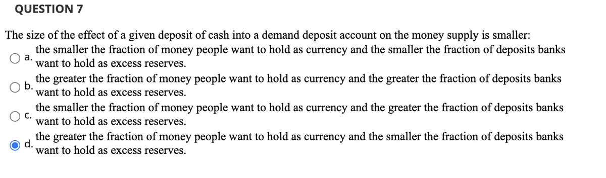 QUESTION 7
The size of the effect of a given deposit of cash into a demand deposit account on the money supply is smaller:
the smaller the fraction of money people want to hold as currency and the smaller the fraction of deposits banks
want to hold as excess reserves.
a.
b.
the greater the fraction of money people want to hold as currency and the greater the fraction of deposits banks
want to hold as excess reserves.
C.
the smaller the fraction of money people want to hold as currency and the greater the fraction of deposits banks
want to hold as excess reserves.
the greater the fraction of money people want to hold as currency and the smaller the fraction of deposits banks
d.
want to hold as excess reserves.