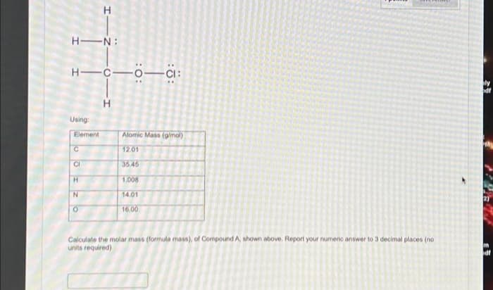 HIN:
H-C-0-CI:
Using:
Element
C
H
CI
H
N
O
H
Atomic Mass (g/mol)
12.01
35.45
1.008
14.01
16.00
Calculate the molar mass (formula mass), of Compound A, shown above, Report your numeric answer to 3 decimal places (no
units required)