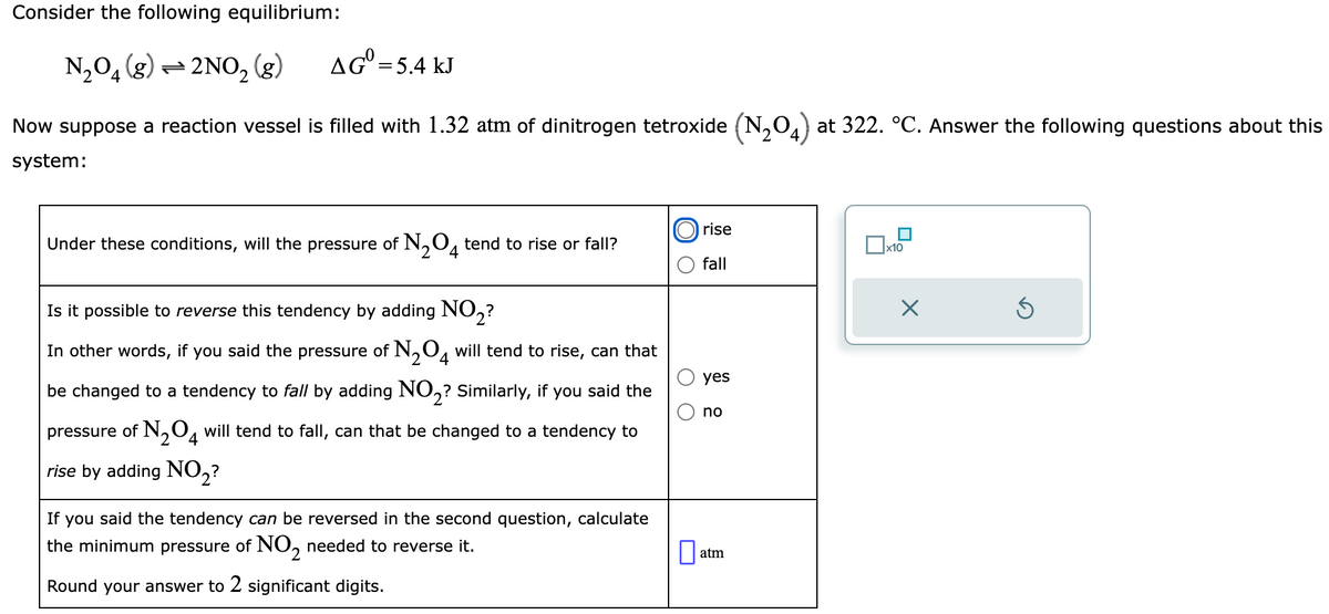 Consider the following equilibrium:
N₂O4 (g) 2NO₂ (g)
AG = 5.4 kJ
Now suppose a reaction vessel is filled with 1.32 atm of dinitrogen tetroxide (N₂O4) at 322. °C. Answer the following questions about this
system:
Under these conditions, will the pressure of N₂O4 tend to rise or fall?
Is it possible to reverse this tendency by adding NO₂?
In other words, if you said the pressure of N₂O4 will tend to rise, can that
be changed to a tendency to fall by adding NO₂? Similarly, if you said the
pressure of N₂O4 will tend to fall, can that be changed to a tendency to
2
rise by adding NO2?
If you said the tendency can be reversed in the second question, calculate
the minimum pressure of NO₂ needed to reverse it.
Round your answer to 2 significant digits.
O O
0
rise
fall
yes
no
atm
x10
x
Ś