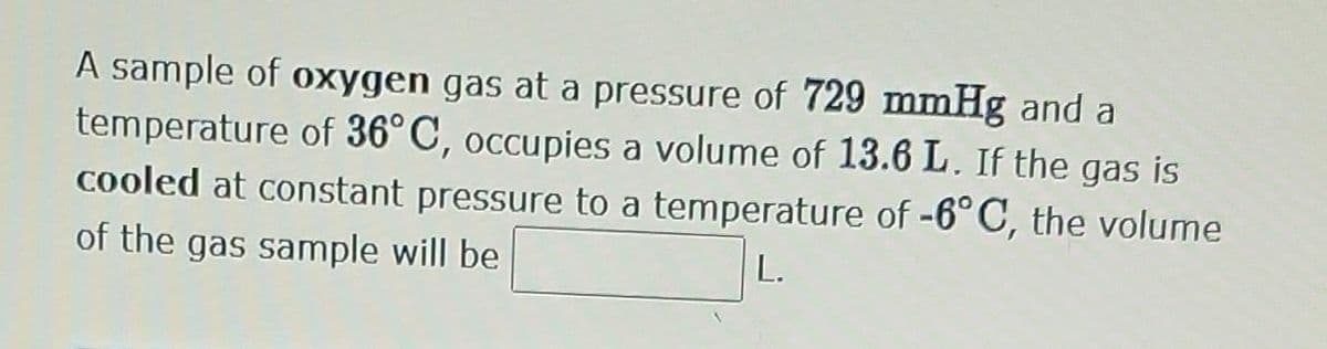 A sample of oxygen gas at a pressure of 729 mmHg and a
temperature of 36°C, occupies a volume of 13.6 L. If the gas is
cooled at constant pressure to a temperature of -6°C, the volume
of the gas sample will be
L.