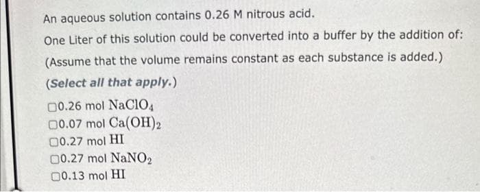 An aqueous solution contains 0.26 M nitrous acid.
One Liter of this solution could be converted into a buffer by the addition of:
(Assume that the volume remains constant as each substance is added.)
(Select all that apply.)
00.26 mol NaClO4
00.07 mol Ca(OH)2
00.27 mol HI
00.27 mol NaNO2
00.13 mol HI