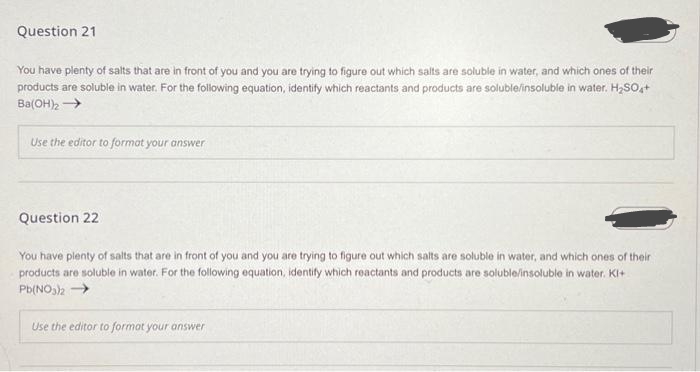 Question 21
You have plenty of salts that are in front of you and you are trying to figure out which salts are soluble in water, and which ones of their
products are soluble in water. For the following equation, identify which reactants and products are soluble/insoluble in water. H₂SO4+
Ba(OH)₂ →→→→
Use the editor to format your answer
Question 22
You have plenty of salts that are in front of you and you are trying to figure out which salts are soluble in water, and which ones of their
products are soluble in water. For the following equation, identify which reactants and products are soluble/insoluble in water. KI+
Pb(NO3)2 →
Use the editor to format your answer