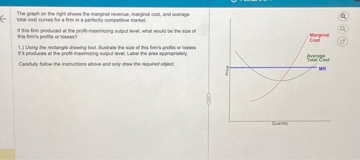 <
The graph on the right shows the marginal revenue, marginal cost, and average
total cost curves for a firm in a perfectly competitive market.
If this firm produced at the profit-maximizing output level, what would be the size of
this firm's profits or losses?
1.) Using the rectangle drawing tool, illustrate the size of this firm's profits or losses
if it produces at the profit-maximizing output level. Label the area appropriately.
Carefully follow the instructions above and only draw the required object.
CETTE
Price
Quantity
Marginal
Cost
Average
Total Cost
MR
Q