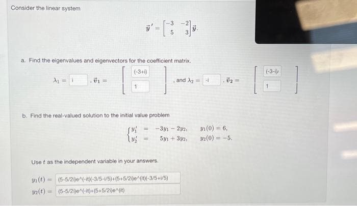 Consider the linear system
a. Find the eigenvalues and eigenvectors for the coefficient matrix.
(-3+i)
A₁ = 1
, vi
b. Find the real-valued solution to the initial value problem
[{
and A₂ =
-3y1 - 2/2,
591 +33/2,
Use t as the independent variable in your answers.
vi(t) =(5-5/2i)e^(-it)(-3/5-1/5)+(5+5/2i)e^(it)(-3/5+i/5)
32(t)= (5-5/2)^(-it)+(5+5/2)^(it)
4
vo =
3/1 (0) = 6,
3/2 (0) = -5.
(-3-1)/