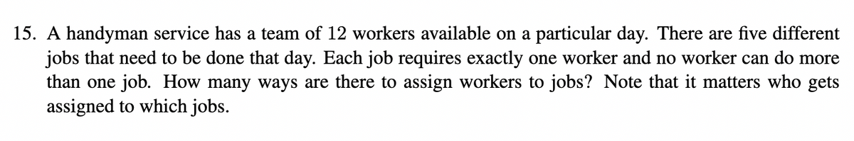 15. A handyman service has a team of 12 workers available on a particular day. There are five different
jobs that need to be done that day. Each job requires exactly one worker and no worker can do more
than one job. How many ways are there to assign workers to jobs? Note that it matters who gets
assigned to which jobs.