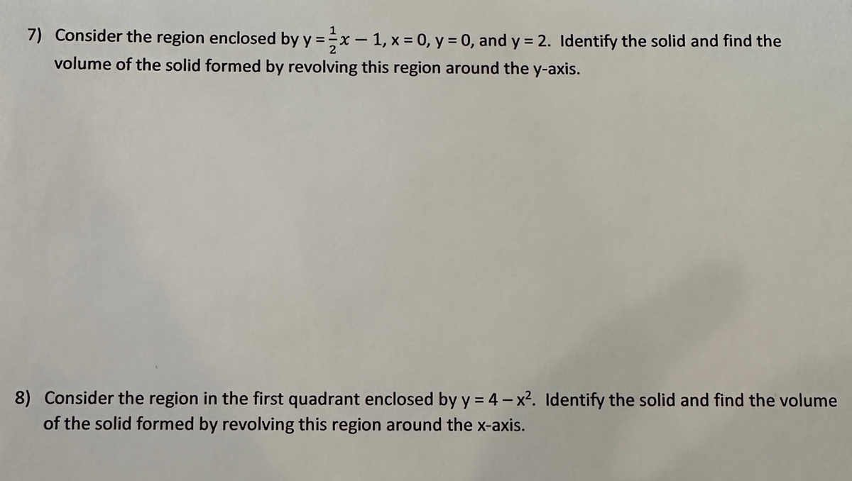 7) Consider the region enclosed by y = x -1, x = 0, y = 0, and y = 2. Identify the solid and find the
volume of the solid formed by revolving this region around the y-axis.
8) Consider the region in the first quadrant enclosed by y = 4-x². Identify the solid and find the volume
of the solid formed by revolving this region around the x-axis.