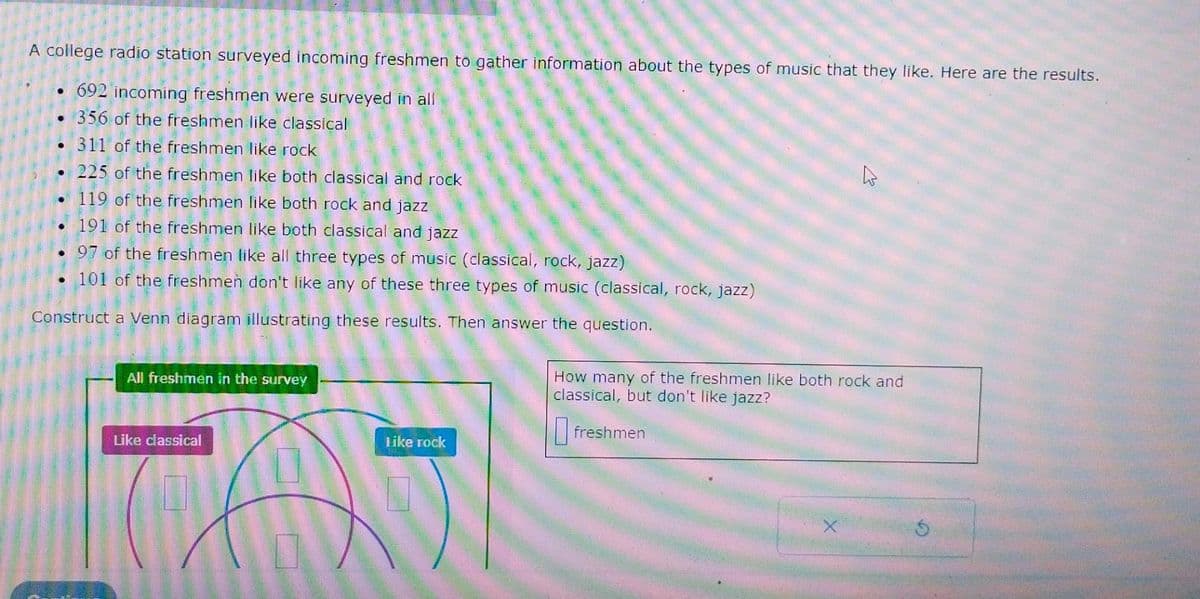 A college radio station surveyed incoming freshmen to gather information about the types of music that they like. Here are the results.
.692 incoming freshmen were surveyed in all
356 of the freshmen like classical
311 of the freshmen like rock
.225 of the freshmen like both classical and rock
119 of the freshmen like both rock and jazz
191 of the freshmen like both classical and jazz
97 of the freshmen like all three types of music (classical, rock, jazz)
101 of the freshmen don't like any of these three types of music (classical, rock, jazz)
Construct a Venn diagram illustrating these results. Then answer the question.
All freshmen in the survey
Like classical
Like rock
How many of the freshmen like both rock and
classical, but don't like jazz?
freshmen