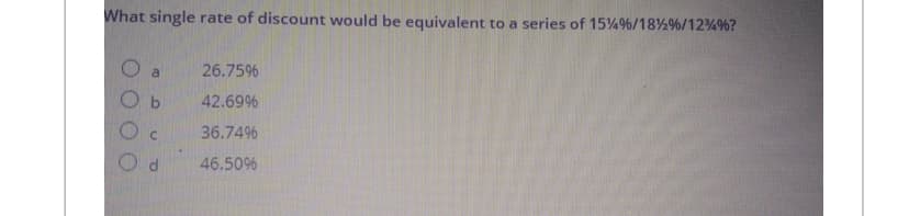 What single rate of discount would be equivalent to a series of 15% %/18% %/12 %%?
a
C
26.75%
42.69%
36.74%
46.50%