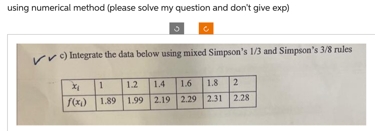 using numerical method (please solve my question and don't give exp)
✓✓c) Integrate the data below using mixed Simpson's 1/3 and Simpson's 3/8 rules
Xi
f(x₁)
1
1.89
1.2 1.4 1.6
1.99 2.19 2.29
1.8 2
2.31
2.28