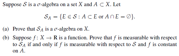 Suppose S is a σ-algebra on a set X and A C X. Let
SA = {E ES: ACE or AnE=0}.
(a) Prove that SA is a σ-algebra on X.
(b) Suppose f: X → R is a function. Prove that f is measurable with respect
to SA if and only if f is measurable with respect to S and f is constant
on A.