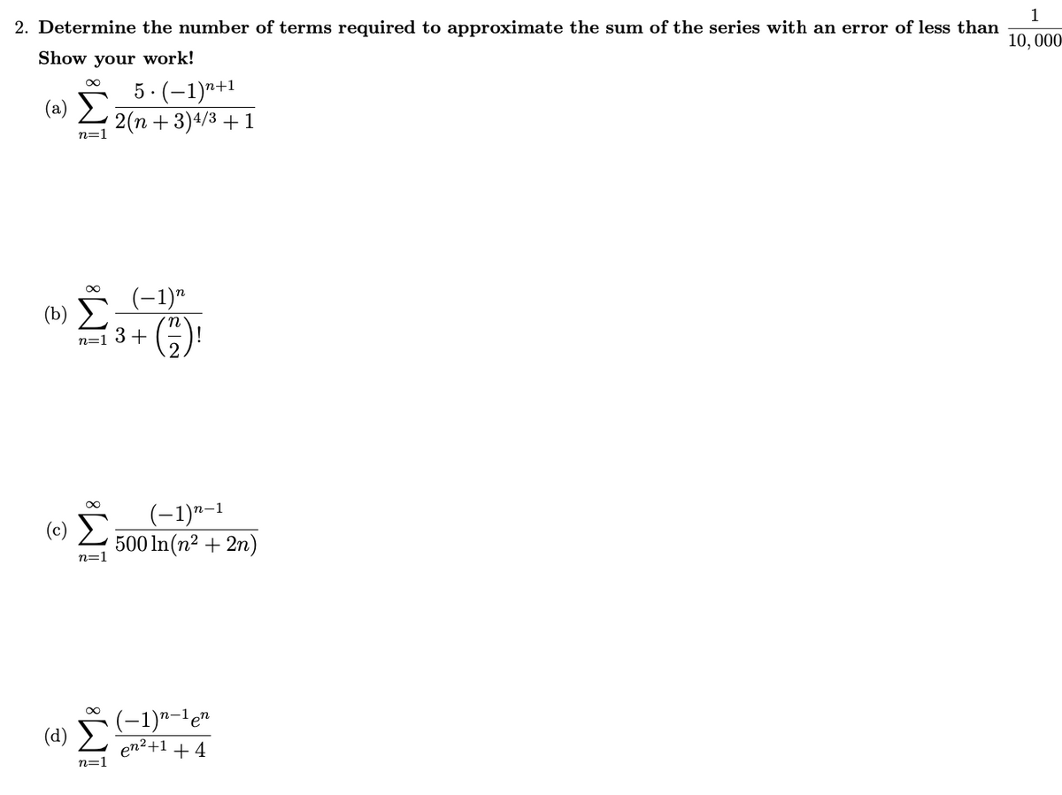 2. Determine the number of terms required to approximate the sum of the series with an error of less than
Show your work!
(a)
∞
(d)
n=1
(b) (-1)"
Σ
n
8T
5. (−1)n+1
2(n+3) 4/3 + 1
n=1
3+
(−1)n-1
500 ln(n² + 2n)
(−1)n-1 en
en²+1 +4
1
10, 000