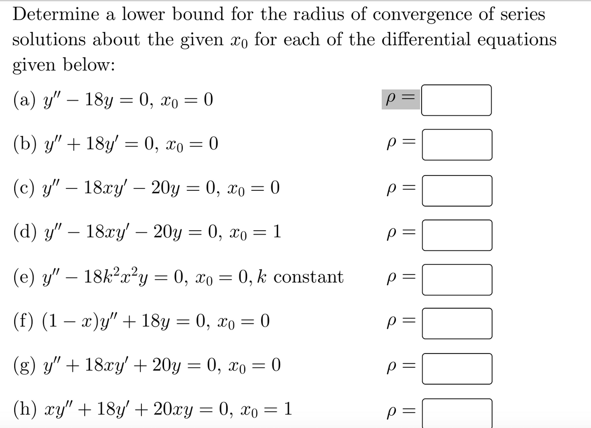 Determine a lower bound for the radius of convergence of series
solutions about the given to for each of the differential equations
given below:
(a) y" - 18y = 0, 0 = 0
(b) y" + 18y' = 0, xo = 0
(c) y" — 18xy' — 20y = 0, xo = 0
(d) y" — 18xy' — 20y = 0, xo = 1
(e) y" - 18k²x²y = 0, xo = 0, k constant
(f) (1 − x)y" + 18y = 0, xo = 0
(g) y" + 18xy' + 20y = 0, xo = 0
(h) xy" + 18y' + 20xy = 0, xo = 1
р
р
р
р
р
р
р
р
||
000000
||
|| ||
||
||