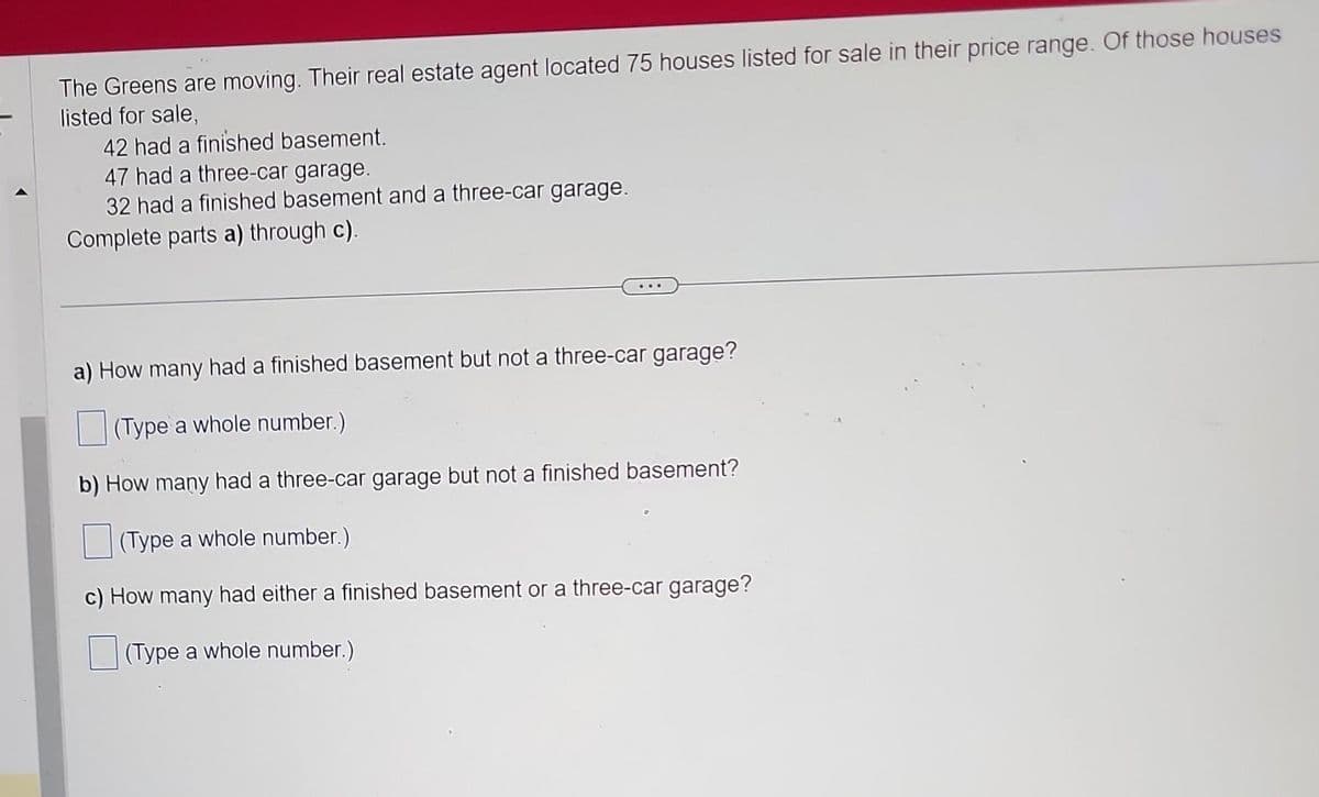 The Greens are moving. Their real estate agent located 75 houses listed for sale in their price range. Of those houses
listed for sale,
42 had a finished basement.
47 had a three-car garage.
32 had a finished basement and a three-car garage.
Complete parts a) through c).
a) How many had a finished basement but not a three-car garage?
(Type a whole number.)
b) How many had a three-car garage but not a finished basement?
(Type a whole number.)
c) How many had either a finished basement or a three-car garage?
(Type a whole number.)