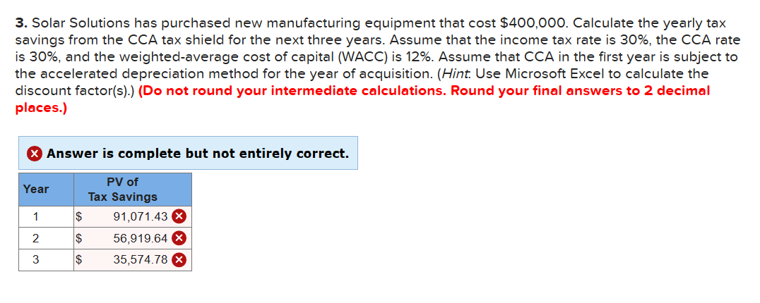 3. Solar Solutions has purchased new manufacturing equipment that cost $400,000. Calculate the yearly tax
savings from the CCA tax shield for the next three years. Assume that the income tax rate is 30%, the CCA rate
is 30%, and the weighted-average cost of capital (WACC) is 12%. Assume that CCA in the first year is subject to
the accelerated depreciation method for the year of acquisition. (Hint. Use Microsoft Excel to calculate the
discount factor(s).) (Do not round your intermediate calculations. Round your final answers to 2 decimal
places.)
X Answer is complete but not entirely correct.
Year
1
2
3
$
$
$
PV of
Tax Savings
91,071.43 x
56,919.64 X
35,574.78 X