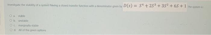 Investigate the stability of a system having a closed transfer function with a denominator given by D(s) = 54 +25³ +35² +65 +1 The system is
O a stable
Ob unstable
Oc marginally stable
Od. All of the given options