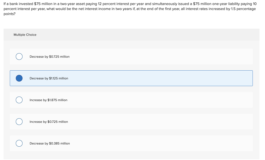 If a bank invested $75 million in a two-year asset paying 12 percent interest per year and simultaneously issued a $75 million one-year liability paying 10
percent interest per year, what would be the net interest income in two years if, at the end of the first year, all interest rates increased by 1.5 percentage
points?
Multiple Choice
Decrease by $0.725 million
Decrease by $1.125 million
Increase by $1.875 million
Increase by $0.725 million
Decrease by $0.385 million