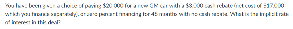 You have been given a choice of paying $20,000 for a new GM car with a $3,000 cash rebate (net cost of $17,000
which you finance separately), or zero percent financing for 48 months with no cash rebate. What is the implicit rate
of interest in this deal?