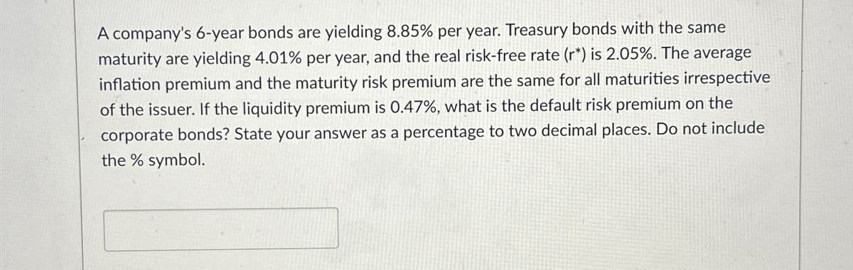 A company's 6-year bonds are yielding 8.85% per year. Treasury bonds with the same
maturity are yielding 4.01% per year, and the real risk-free rate (r*) is 2.05%. The average
inflation premium and the maturity risk premium are the same for all maturities irrespective
of the issuer. If the liquidity premium is 0.47%, what is the default risk premium on the
corporate bonds? State your answer as a percentage to two decimal places. Do not include
the % symbol.