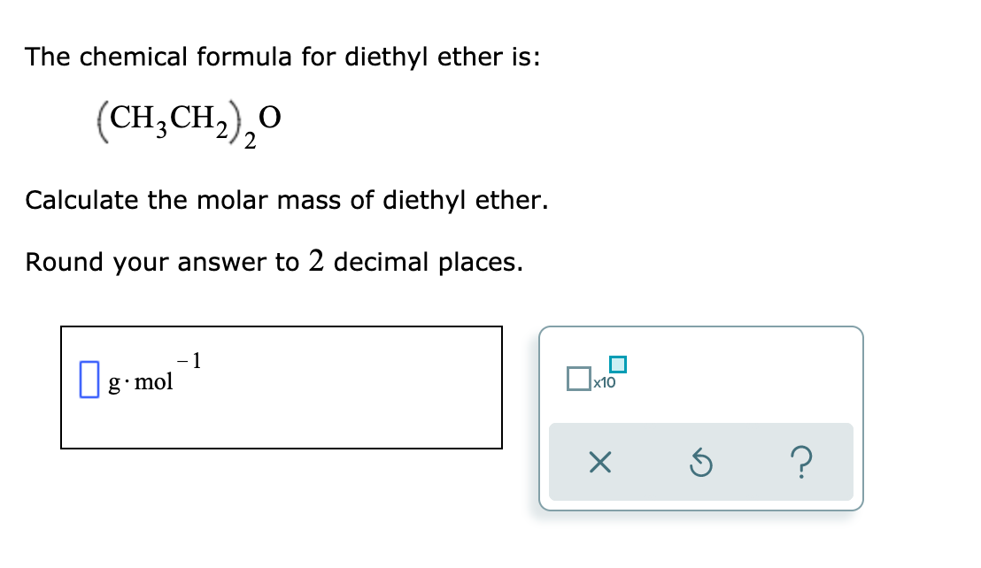 The chemical formula for diethyl ether is:
(CH;CH;),O
Calculate the molar mass of diethyl ether.
Round your answer to 2 decimal places.
|g mol
x10
