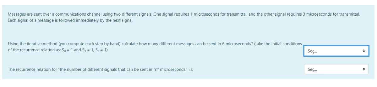 Messages are sent over a communications channel using two different signals. One signal requires 1 microseconds for transmittal, and the other signal requires 3 microseconds for transmittal.
Each signal of a message is followed immediately by the next signal.
Using the iterative method (you compute each step by hand) calculate how many different messages can be sent in 6 microseconds? (take the initial conditions
of the recurrence relation as: S, = 1 and S, = 1, S, = 1)
Seç.
Seç.
The recurrence relation for "the number of different signals that can be sent in "n" microseconds" is:
