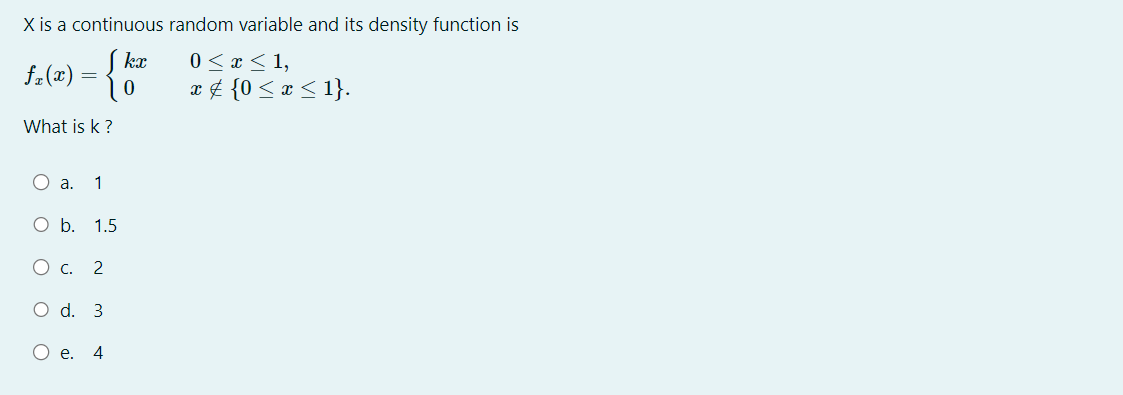 X is a continuous random variable and its density function is
0 ≤ x ≤ 1,
f₂(x) = {}
x ‡ {0 ≤ x ≤ 1}.
What is k ?
O a. 1
O b. 1.5
O c. 2
O d. 3
e. 4
kx