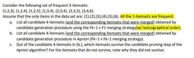 Consider the following set of frequent 3-itemsets:
{1,2,3}, {1,2,4}, {1,2,5}, {1,3,4}, {2,3,4}, {2,3,5}, {3,4,6}.
Assume that the only items in the data set are: {1},{2},{3},{4},(5),{6). All the 1-itemsets are frequent.
a. List all candidate 4-itemsets (and the corresponding itemsets that were merged) obtained by
candidate generation procedure using the Fk-1 x F1 merging strategy(w/ lexicographical order).
b. List all candidate 4-itemsets (and the corresponding itemsets that were merged) obtained by
candidate generation procedure in Apriori (Fk-1 × Fk-1 merging strategy).
c. Out of the candidate 4-itemsets in (b.), which itemsets survive the candidate pruning step of the
Apriori algorithm? For the itemsets that do not survive, note why they did not survive.
