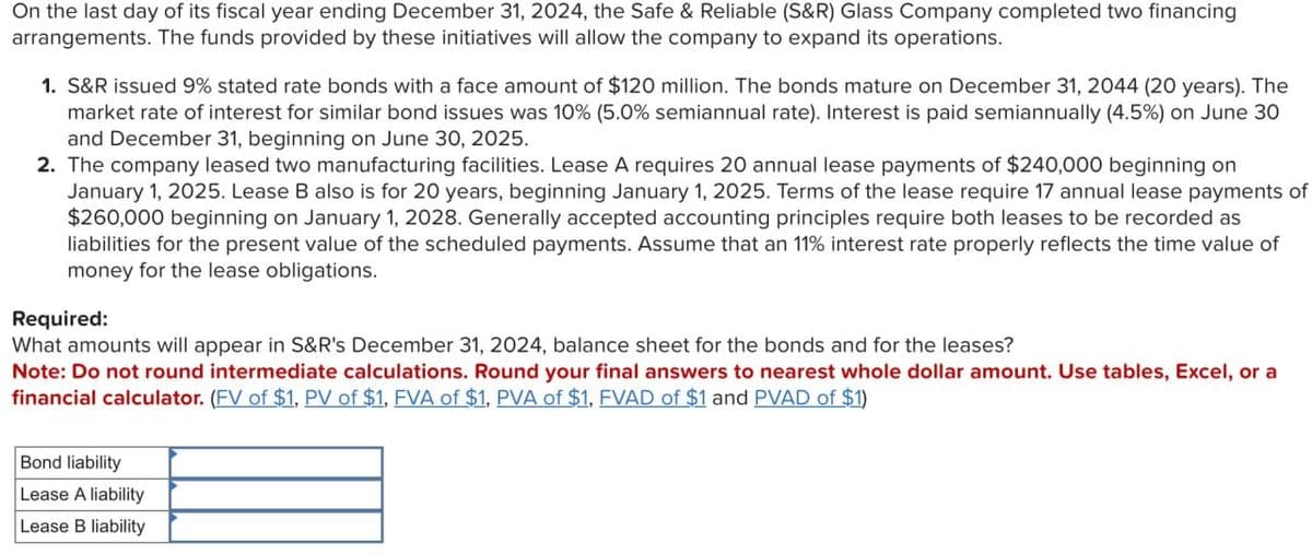 On the last day of its fiscal year ending December 31, 2024, the Safe & Reliable (S&R) Glass Company completed two financing
arrangements. The funds provided by these initiatives will allow the company to expand its operations.
1. S&R issued 9% stated rate bonds with a face amount of $120 million. The bonds mature on December 31, 2044 (20 years). The
market rate of interest for similar bond issues was 10% (5.0% semiannual rate). Interest is paid semiannually (4.5%) on June 30
and December 31, beginning on June 30, 2025.
2. The company leased two manufacturing facilities. Lease A requires 20 annual lease payments of $240,000 beginning on
January 1, 2025. Lease B also is for 20 years, beginning January 1, 2025. Terms of the lease require 17 annual lease payments of
$260,000 beginning on January 1, 2028. Generally accepted accounting principles require both leases to be recorded as
liabilities for the present value of the scheduled payments. Assume that an 11% interest rate properly reflects the time value of
money for the lease obligations.
Required:
What amounts will appear in S&R's December 31, 2024, balance sheet for the bonds and for the leases?
Note: Do not round intermediate calculations. Round your final answers to nearest whole dollar amount. Use tables, Excel, or a
financial calculator. (FV of $1, PV of $1, FVA of $1, PVA of $1, FVAD of $1 and PVAD of $1)
Bond liability
Lease A liability
Lease B liability