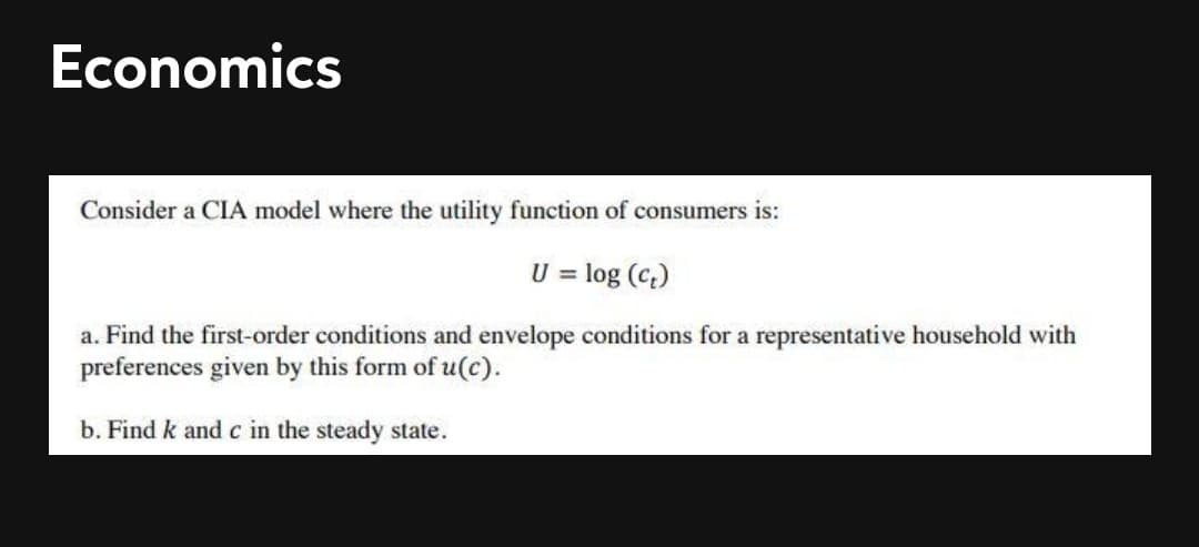 Economics
Consider a CIA model where the utility function of consumers is:
U = log (c.)
a. Find the first-order conditions and envelope conditions for a representative household with
preferences given by this form of u(c).
b. Find k and c in the steady state.
