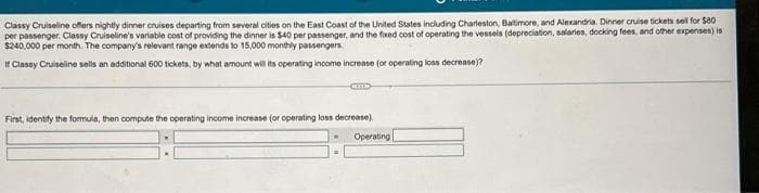 Classy Cruiseline offers nightly dinner cruises departing from several cities on the East Coast of the United States including Charleston, Baltimore, and Alexandria. Dinner cruise tickets sell for $80
per passenger Classy Cruiseline's variable cost of providing the dinner is $40 per passenger, and the fixed cost of operating the vessels (depreciation, salaries, docking fees, and other expenses) is
$240,000 per month. The company's relevant range extends to 15,000 monthly passengers.
If Classy Cruiseline sells an additional 600 tickets, by what amount will its operating income increase (or operating loss decrease)?
Came
First, identify the formula, then compute the operating income increase (or operating loss decrease)
Operating |