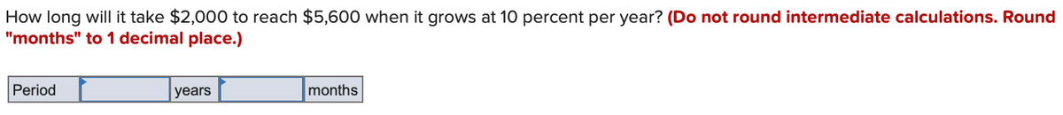 How long will it take $2,000 to reach $5,600 when it grows at 10 percent per year? (Do not round intermediate calculations. Round
"months" to 1 decimal place.)
Period
years
months