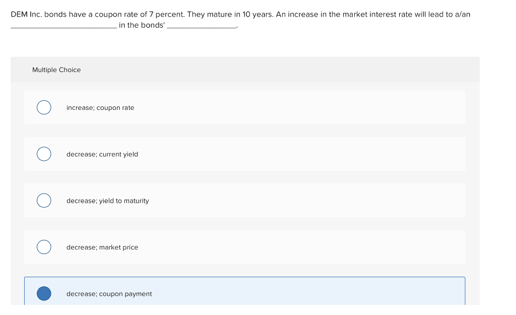 DEM Inc. bonds have a coupon rate of 7 percent. They mature in 10 years. An increase in the market interest rate will lead to a/an
in the bonds'
Multiple Choice
increase; coupon rate
decrease; current yield.
decrease; yield to maturity
decrease; market price
decrease; coupon payment