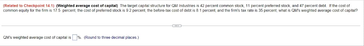 (Related to Checkpoint 14.1) (Weighted average cost of capital) The target capital structure for QM Industries is 42 percent common stock, 11 percent preferred stock, and 47 percent debt. If the cost of
common equity for the firm is 17.5 percent, the cost of preferred stock is 9.2 percent, the before-tax cost of debt is 8.1 percent, and the firm's tax rate is 35 percent, what is QM's weighted average cost of capital?
QM's weighted average cost of capital is%. (Round to three decimal places.)