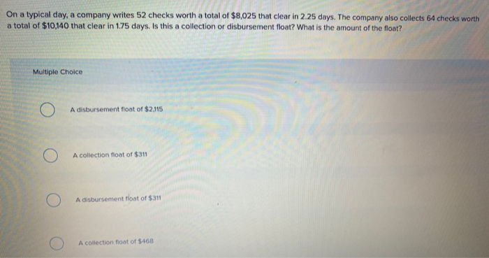 On a typical day, a company writes 52 checks worth a total of $8,025 that clear in 2.25 days. The company also collects 64 checks worth
a total of $10,140 that clear in 1.75 days. Is this a collection or disbursement float? What is the amount of the float?
Multiple Choice
O
O
A disbursement float of $2,115
A collection float of $311
A disbursement float of $311
A collection float of $468