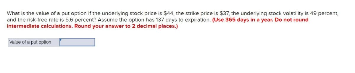 What is the value of a put option if the underlying stock price is $44, the strike price is $37, the underlying stock volatility is 49 percent,
and the risk-free rate is 5.6 percent? Assume the option has 137 days to expiration. (Use 365 days in a year. Do not round
intermediate calculations. Round your answer to 2 decimal places.)
Value of a put option